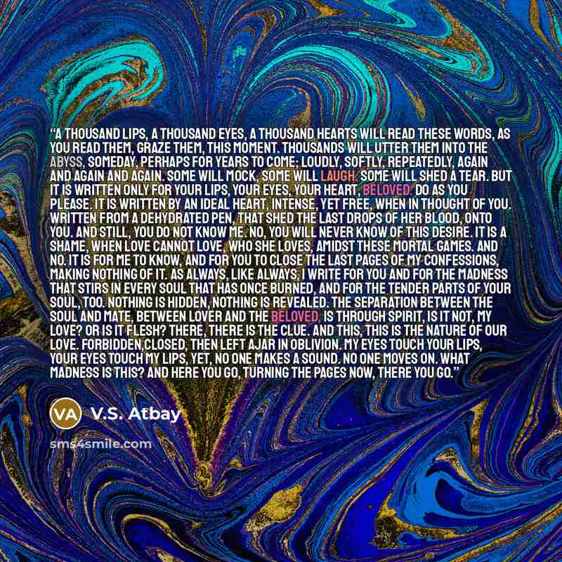“A thousand lips, a thousand eyes, a thousand hearts will read these words, as you read them, graze them, this moment. Thousands will utter them into the abyss, someday, perhaps for years to come; loudly, softly, repeatedly, again and again and again. Some will mock, some will laugh. Some will shed…” quote by V.S. Atbay