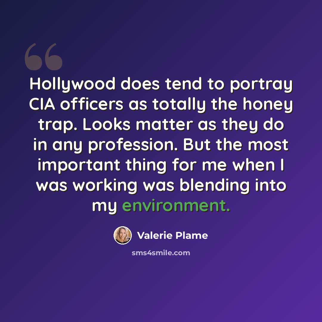 “Hollywood does tend to portray CIA officers as totally the honey trap. Looks matter as they do in any profession. But the most important thing for me when I was working was blending into my environment.” quote by Valerie Plame