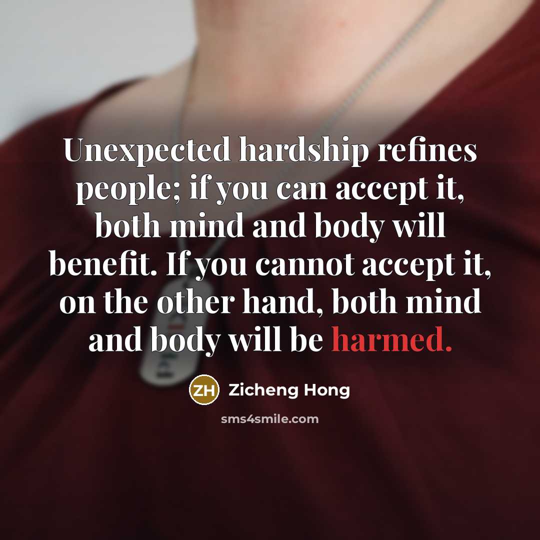 “Unexpected hardship refines people; if you can accept it, both mind and body will benefit. If you cannot accept it, on the other hand, both mind and body will be harmed.” quote by Zicheng Hong