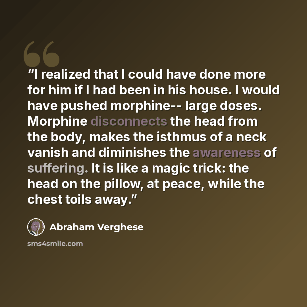 “I realized that I could have done more for him if I had been in his house. I would have pushed morphine-- large doses. Morphine disconnects the head from the body, makes the isthmus of a neck vanish and diminishes the awareness of suffering. It is like a magic trick: the head on the pillow, at…” quote by Abraham Verghese