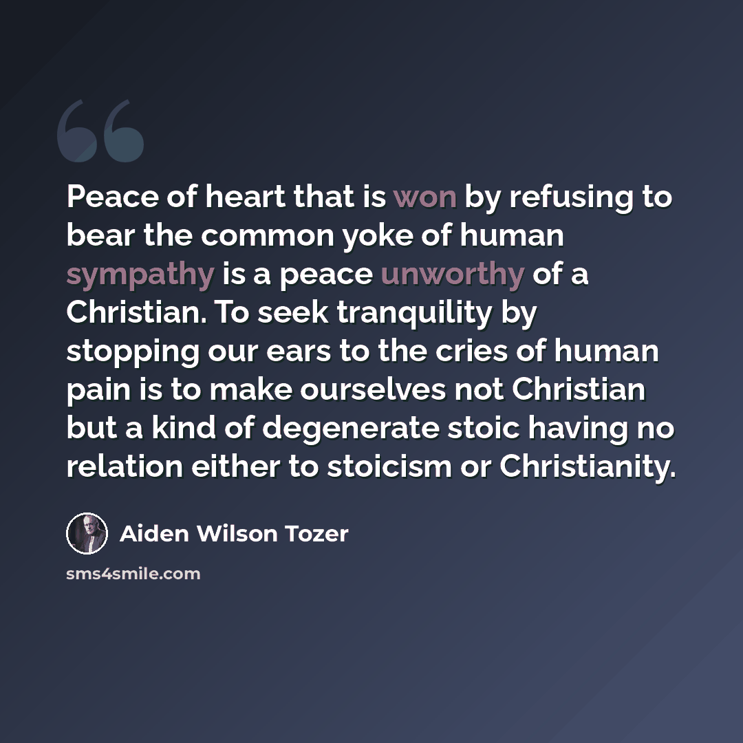“Peace of heart that is won by refusing to bear the common yoke of human sympathy is a peace unworthy of a Christian. To seek tranquility by stopping our ears to the cries of human pain is to make ourselves not Christian but a kind of degenerate stoic having no relation either to stoicism or…” quote by Aiden Wilson Tozer