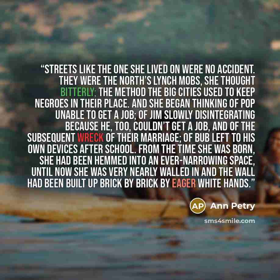“Streets like the one she lived on were no accident. They were the North’s lynch mobs, she thought bitterly; the method the big cities used to keep Negroes in their place. And she began thinking of Pop unable to get a job; of Jim slowly disintegrating because he, too, couldn’t get a job, and of the…” quote by Ann Petry