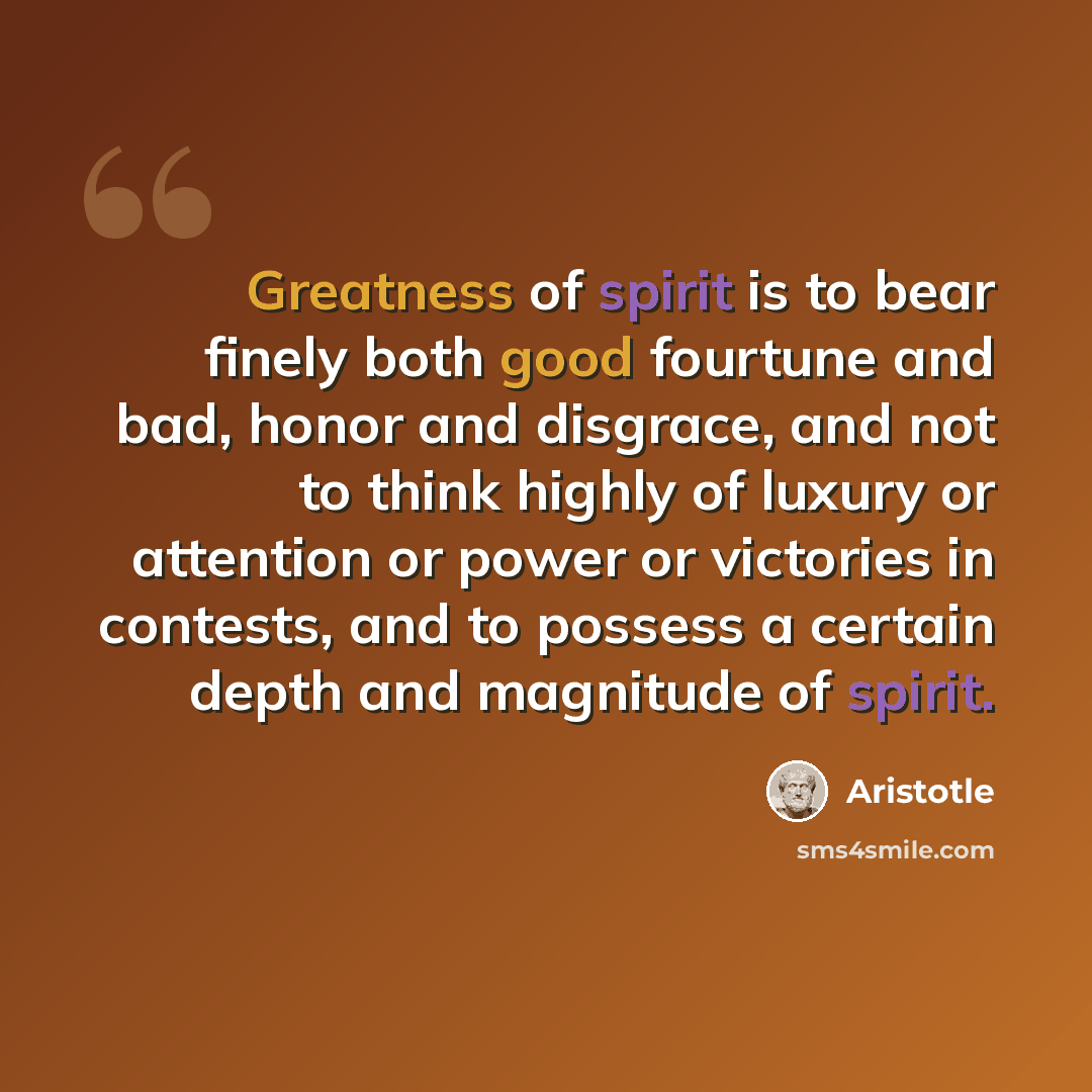 “Greatness of spirit is to bear finely both good fourtune and bad, honor and disgrace, and not to think highly of luxury or attention or power or victories in contests, and to possess a certain depth and magnitude of spirit.” quote by Aristotle
