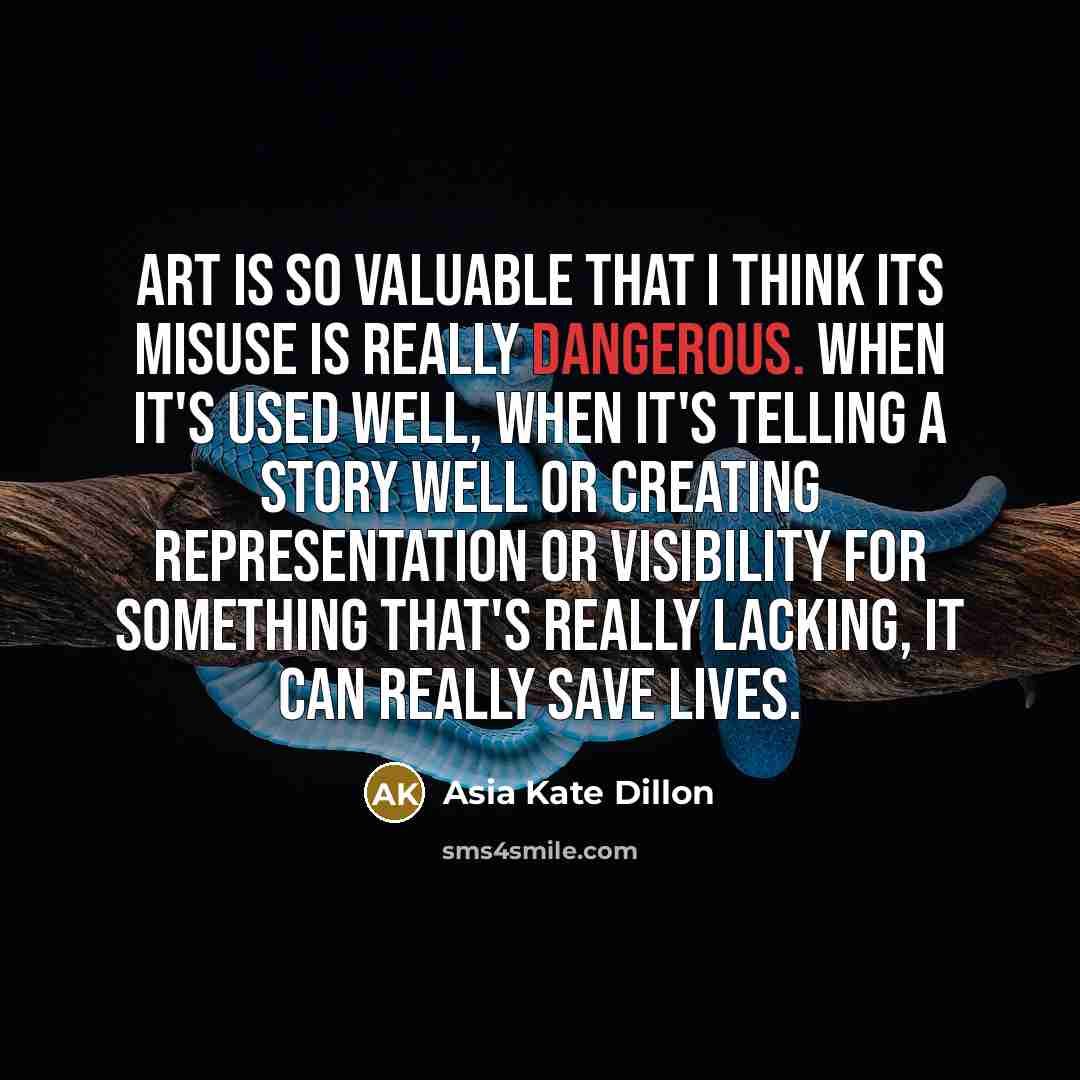 “Art is so valuable that I think its misuse is really dangerous. When it's used well, when it's telling a story well or creating representation or visibility for something that's really lacking, it can really save lives.” quote by Asia Kate Dillon