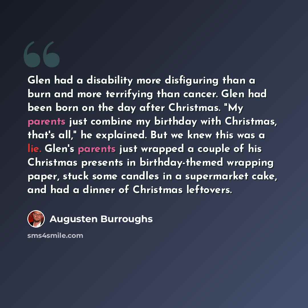 “Glen had a disability more disfiguring than a burn and more terrifying than cancer. Glen had been born on the day after Christmas. "My parents just combine my birthday with Christmas, that's all," he explained. But we knew this was a lie. Glen's parents just wrapped a couple of his Christmas…” quote by Augusten Burroughs