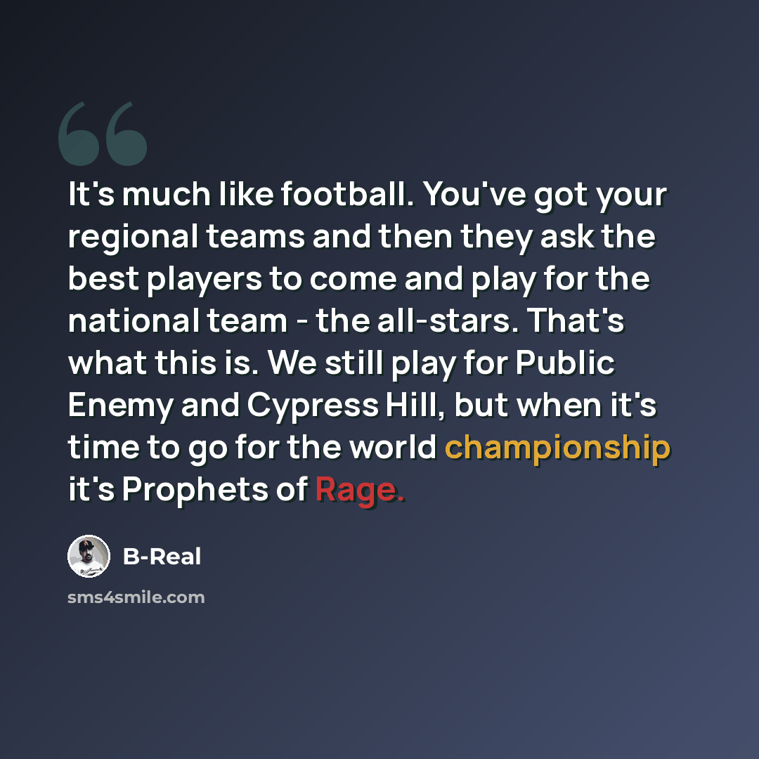 “It's much like football. You've got your regional teams and then they ask the best players to come and play for the national team - the all-stars. That's what this is. We still play for Public Enemy and Cypress Hill, but when it's time to go for the world championship it's Prophets of Rage.” quote by B-Real