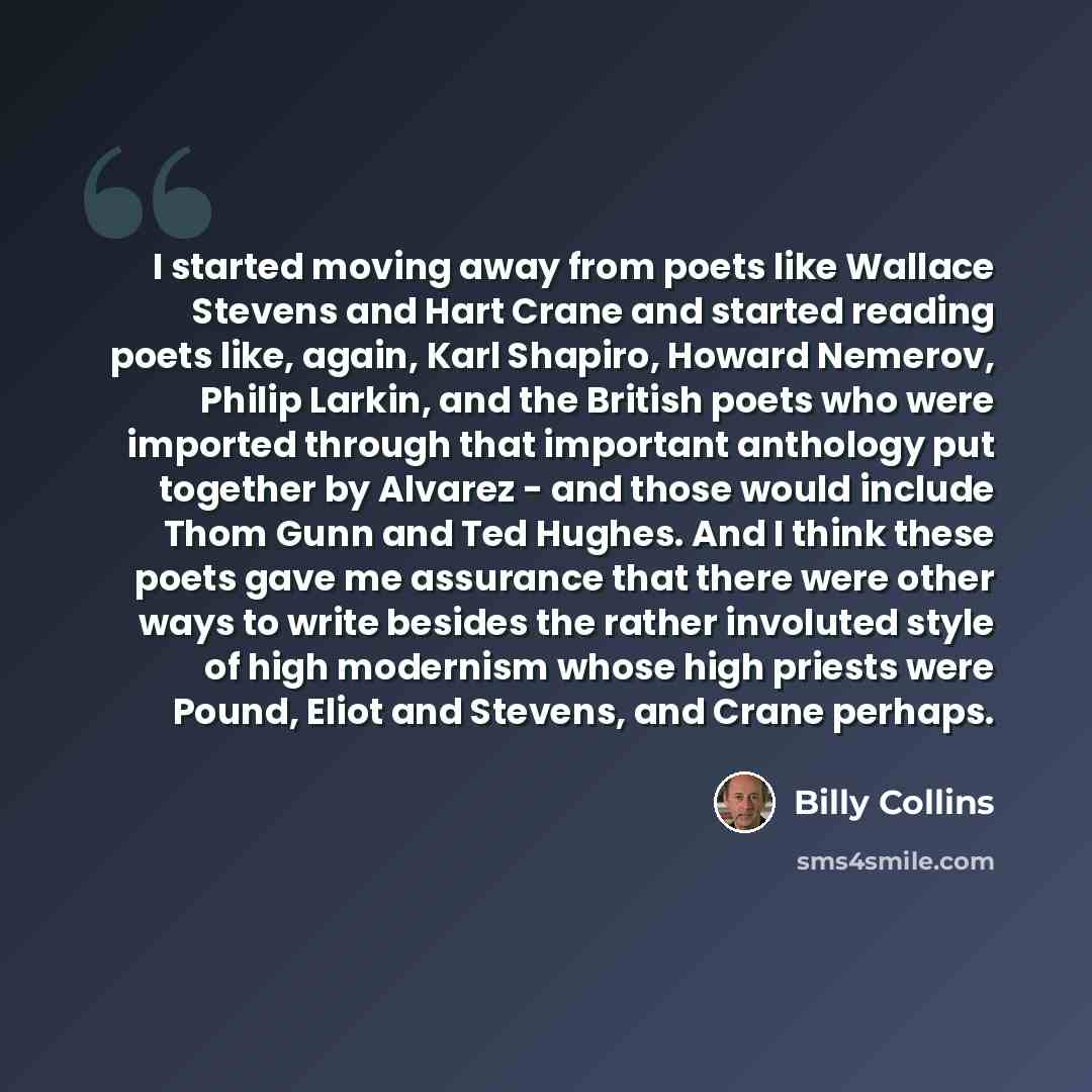“I started moving away from poets like Wallace Stevens and Hart Crane and started reading poets like, again, Karl Shapiro, Howard Nemerov, Philip Larkin, and the British poets who were imported through that important anthology put together by Alvarez - and those would include Thom Gunn and Ted…” quote by Billy Collins