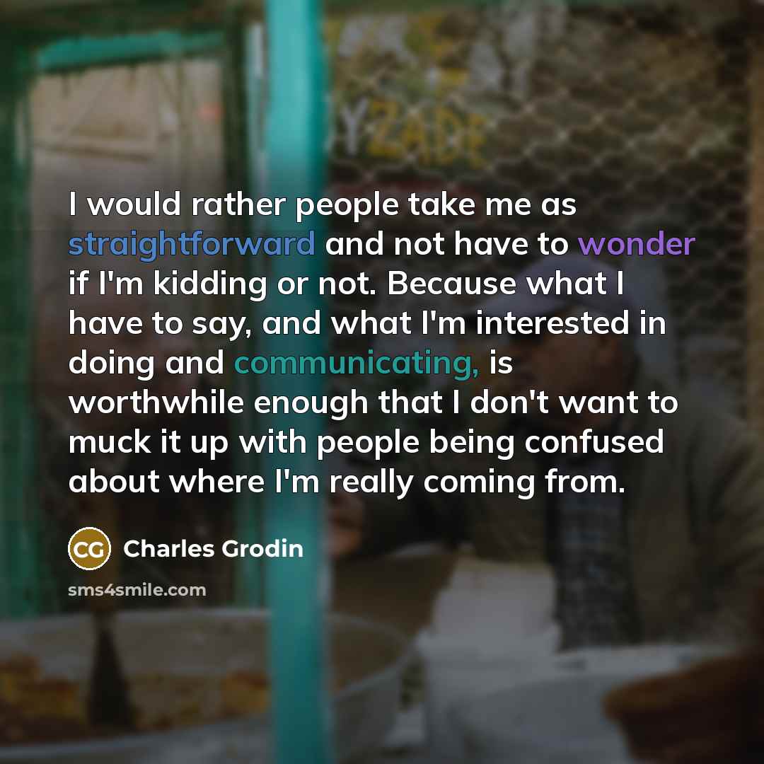 “I would rather people take me as straightforward and not have to wonder if I'm kidding or not. Because what I have to say, and what I'm interested in doing and communicating, is worthwhile enough that I don't want to muck it up with people being confused about where I'm really coming from.” quote by Charles Grodin