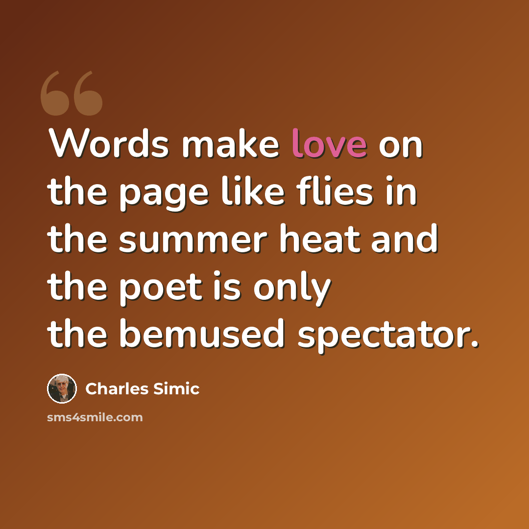 “Words make love on the page like flies in the summer heat and the poet is only the bemused spectator.” quote by Charles Simic