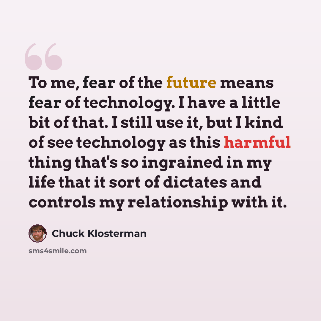 “To me, fear of the future means fear of technology. I have a little bit of that. I still use it, but I kind of see technology as this harmful thing that's so ingrained in my life that it sort of dictates and controls my relationship with it.” quote by Chuck Klosterman