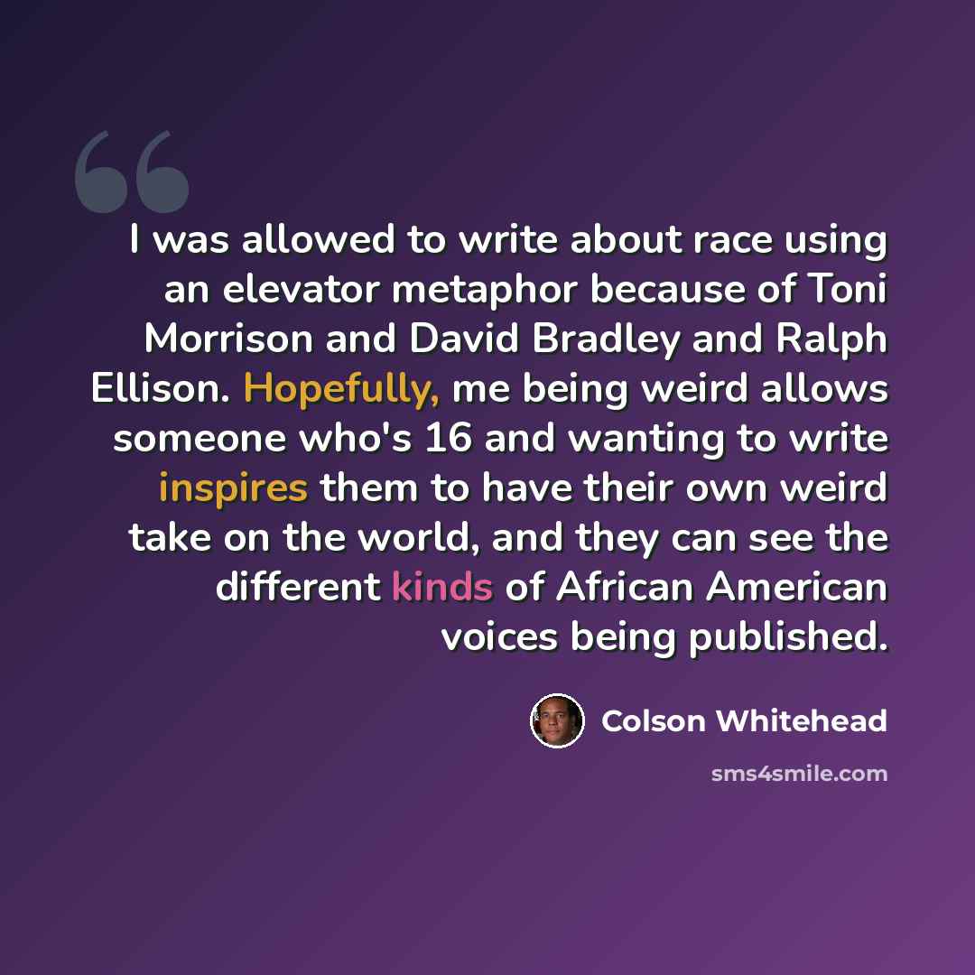 “I was allowed to write about race using an elevator metaphor because of Toni Morrison and David Bradley and Ralph Ellison. Hopefully, me being weird allows someone who's 16 and wanting to write inspires them to have their own weird take on the world, and they can see the different kinds of African…” quote by Colson Whitehead