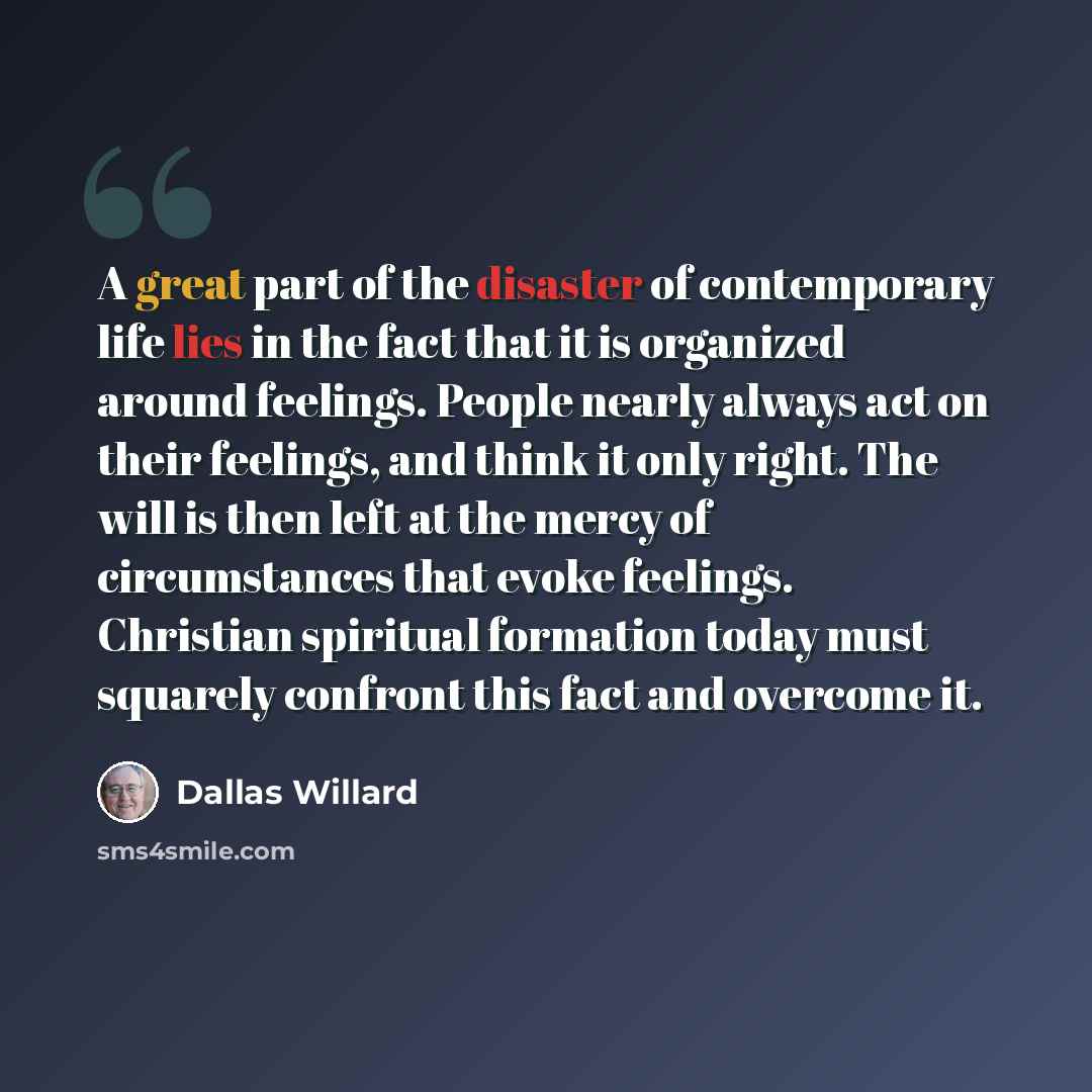 “A great part of the disaster of contemporary life lies in the fact that it is organized around feelings. People nearly always act on their feelings, and think it only right. The will is then left at the mercy of circumstances that evoke feelings. Christian spiritual formation today must squarely…” quote by Dallas Willard