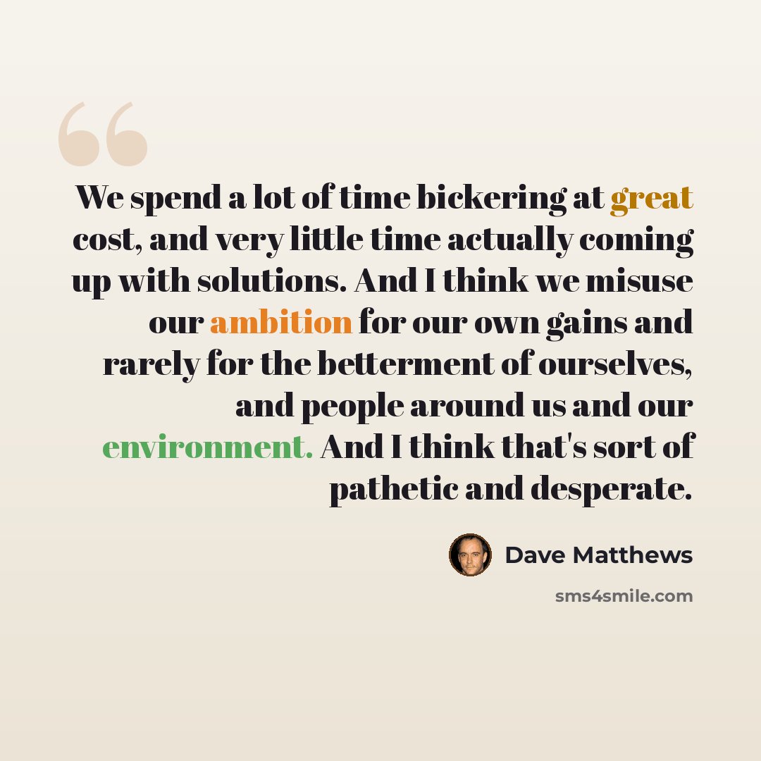 “We spend a lot of time bickering at great cost, and very little time actually coming up with solutions. And I think we misuse our ambition for our own gains and rarely for the betterment of ourselves, and people around us and our environment. And I think that's sort of pathetic and desperate.” quote by Dave Matthews