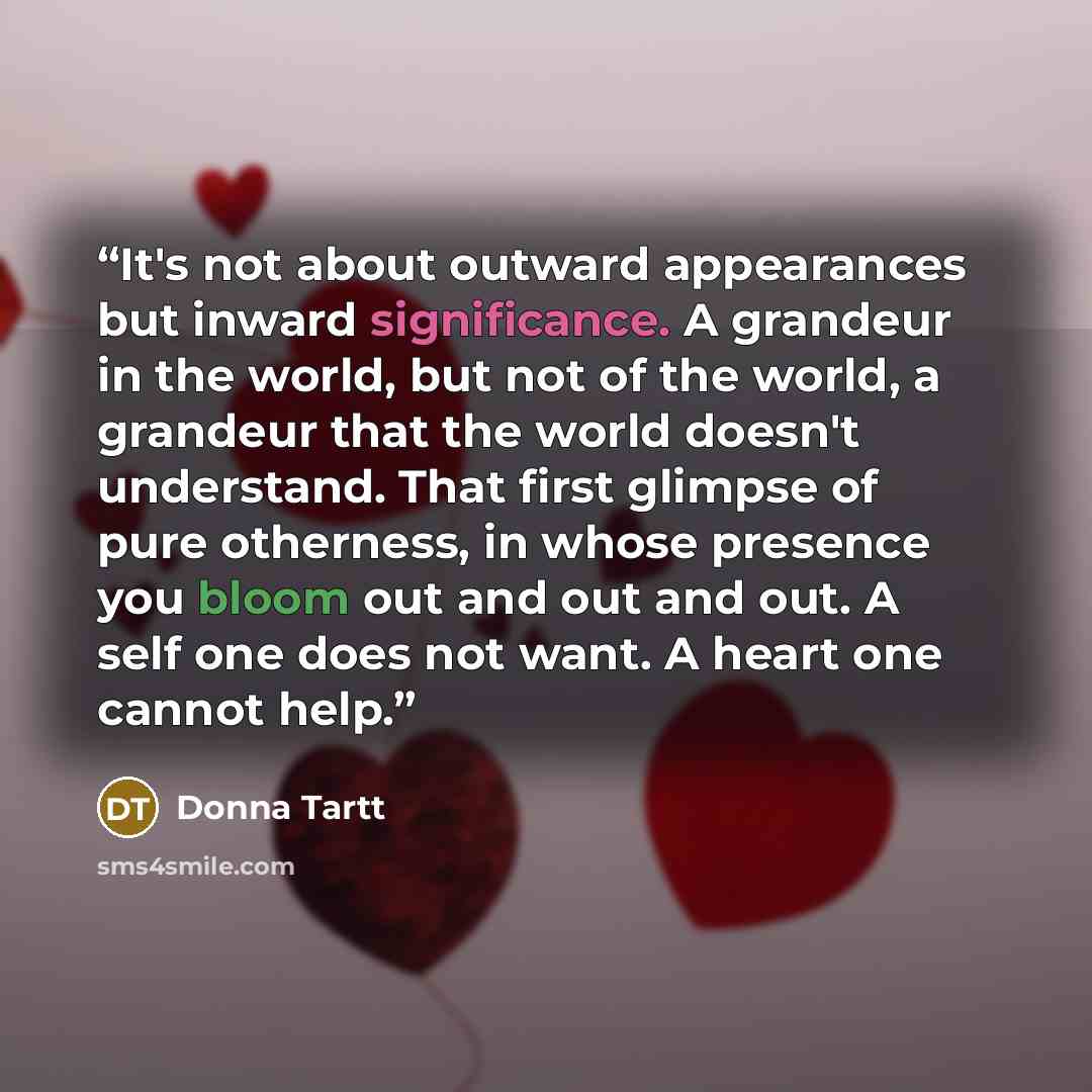 “It's not about outward appearances but inward significance. A grandeur in the world, but not of the world, a grandeur that the world doesn't understand. That first glimpse of pure otherness, in whose presence you bloom out and out and out. A self one does not want. A heart one cannot help.” quote by Donna Tartt