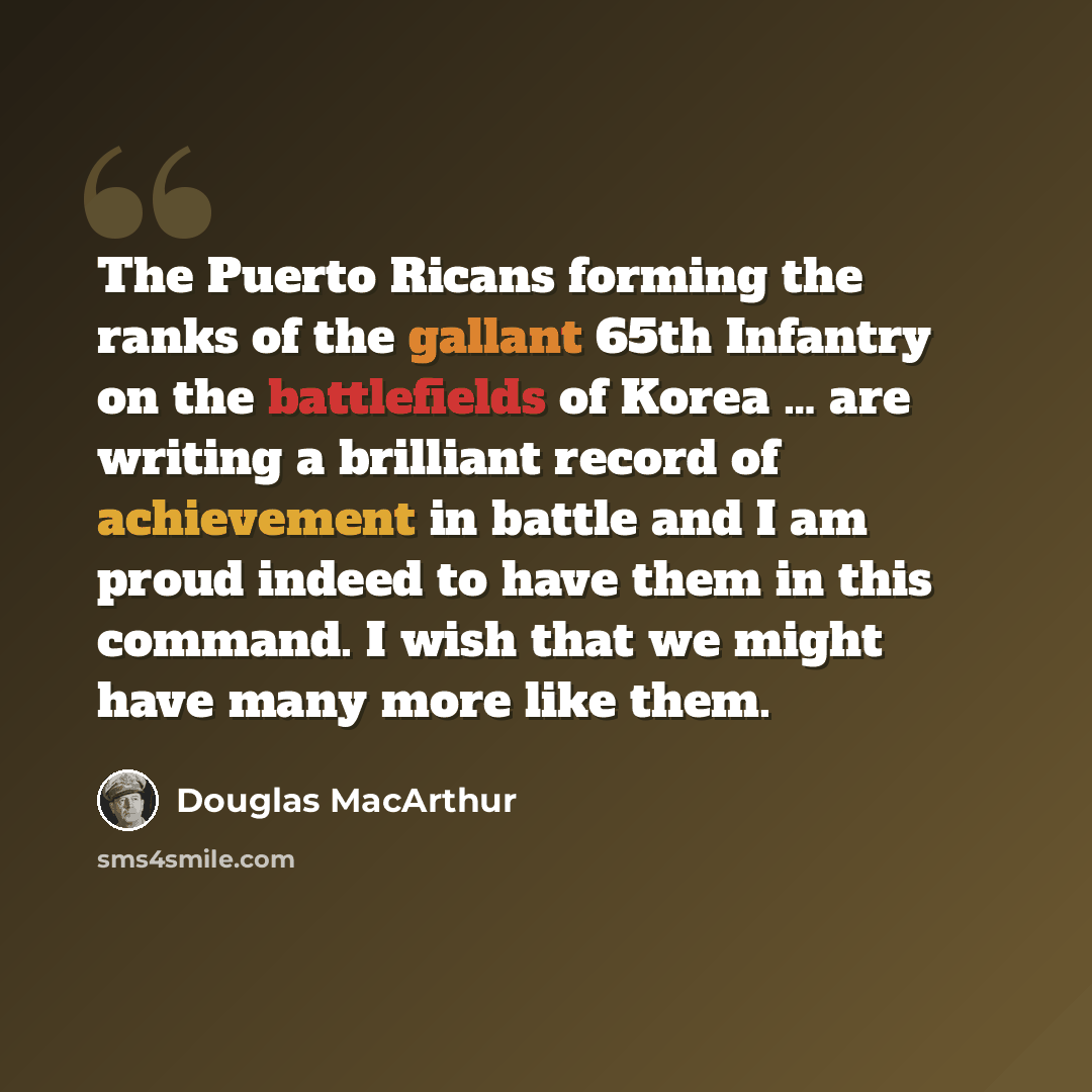 “The Puerto Ricans forming the ranks of the gallant 65th Infantry on the battlefields of Korea … are writing a brilliant record of achievement in battle and I am proud indeed to have them in this command. I wish that we might have many more like them.” quote by Douglas MacArthur