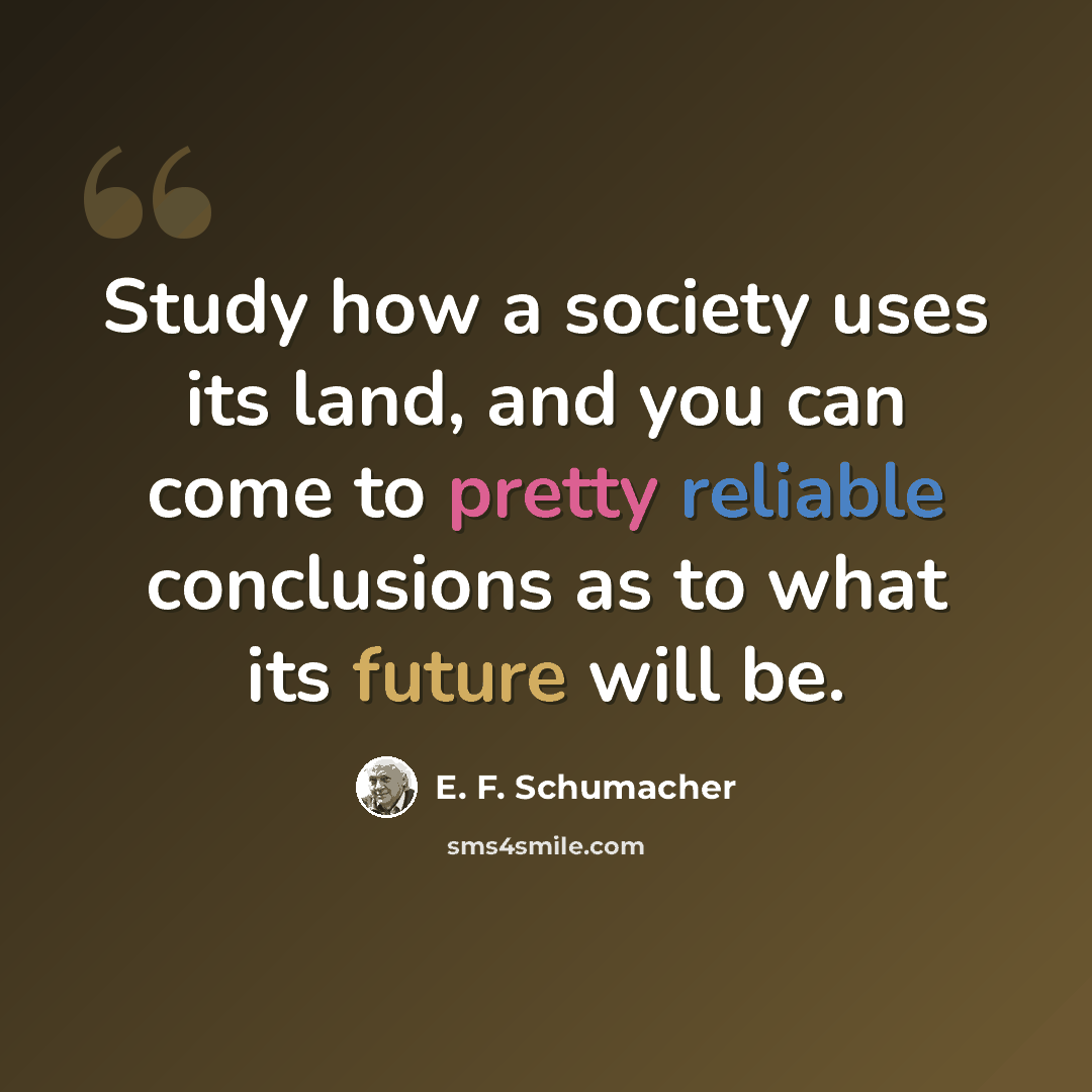 “Study how a society uses its land, and you can come to pretty reliable conclusions as to what its future will be.” quote by E. F. Schumacher