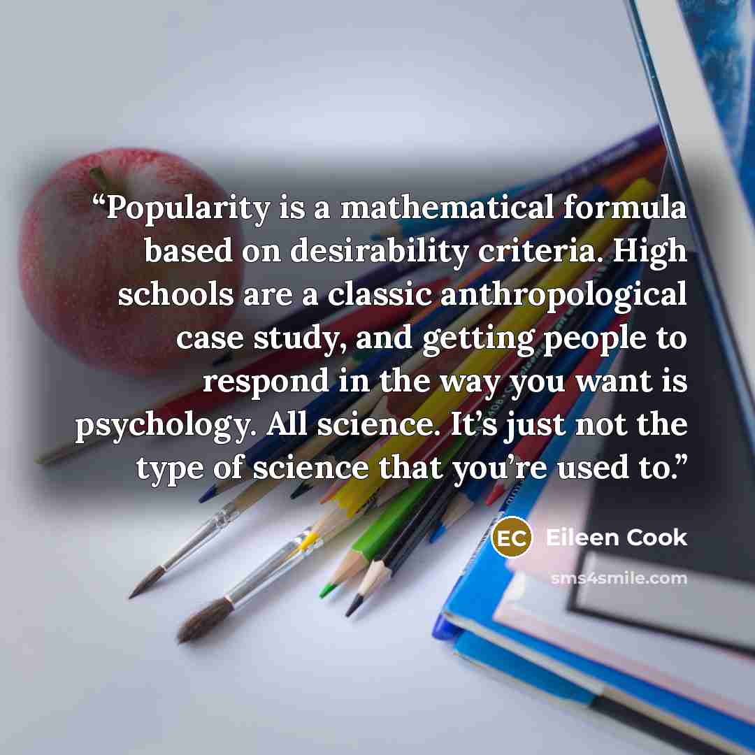 “Popularity is a mathematical formula based on desirability criteria. High schools are a classic anthropological case study, and getting people to respond in the way you want is psychology. All science. It’s just not the type of science that you’re used to.” quote by Eileen Cook