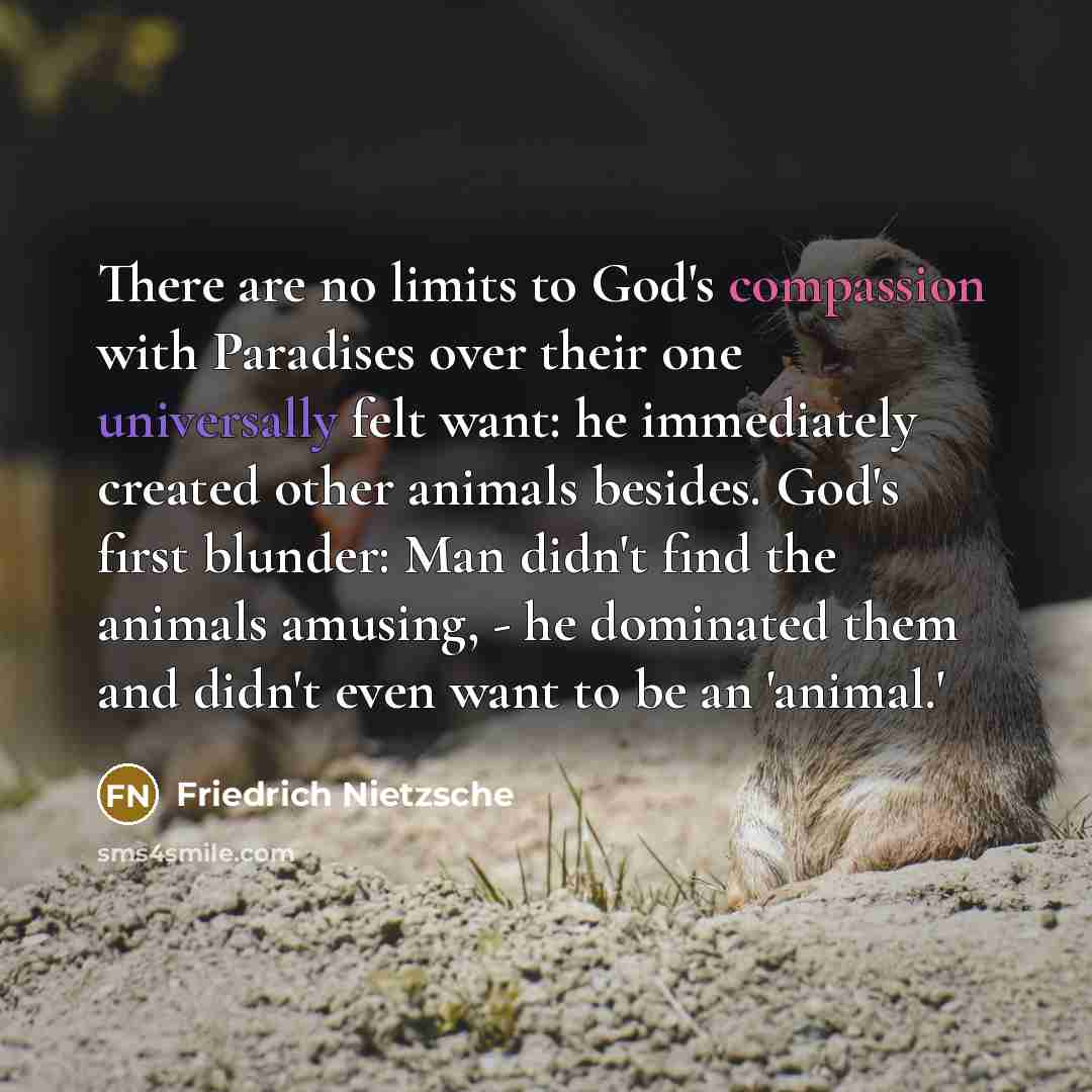 “There are no limits to God's compassion with Paradises over their one universally felt want: he immediately created other animals besides. God's first blunder: Man didn't find the animals amusing, - he dominated them and didn't even want to be an 'animal.'” quote by Friedrich Nietzsche