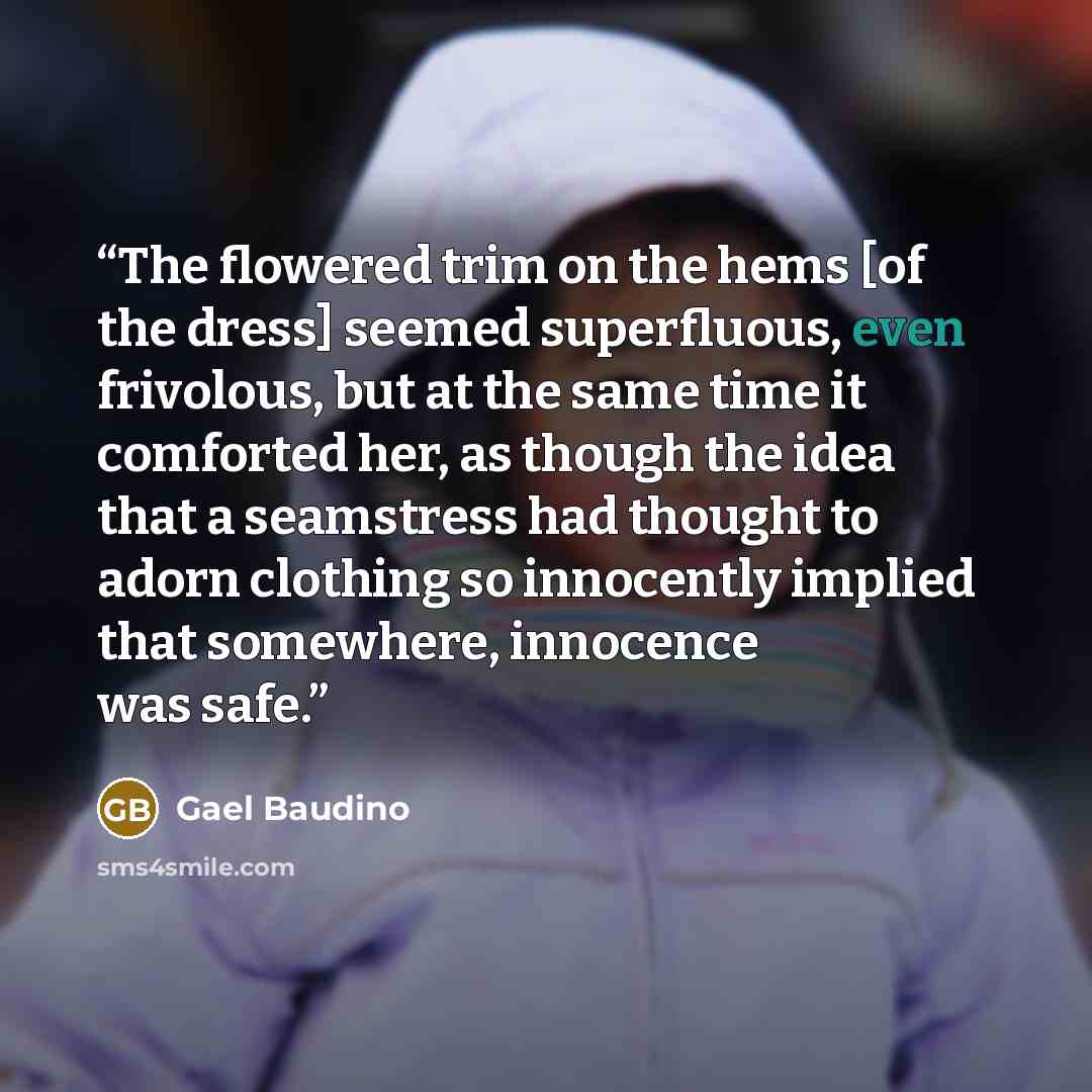 “The flowered trim on the hems [of the dress] seemed superfluous, even frivolous, but at the same time it comforted her, as though the idea that a seamstress had thought to adorn clothing so innocently implied that somewhere, innocence was safe.” quote by Gael Baudino
