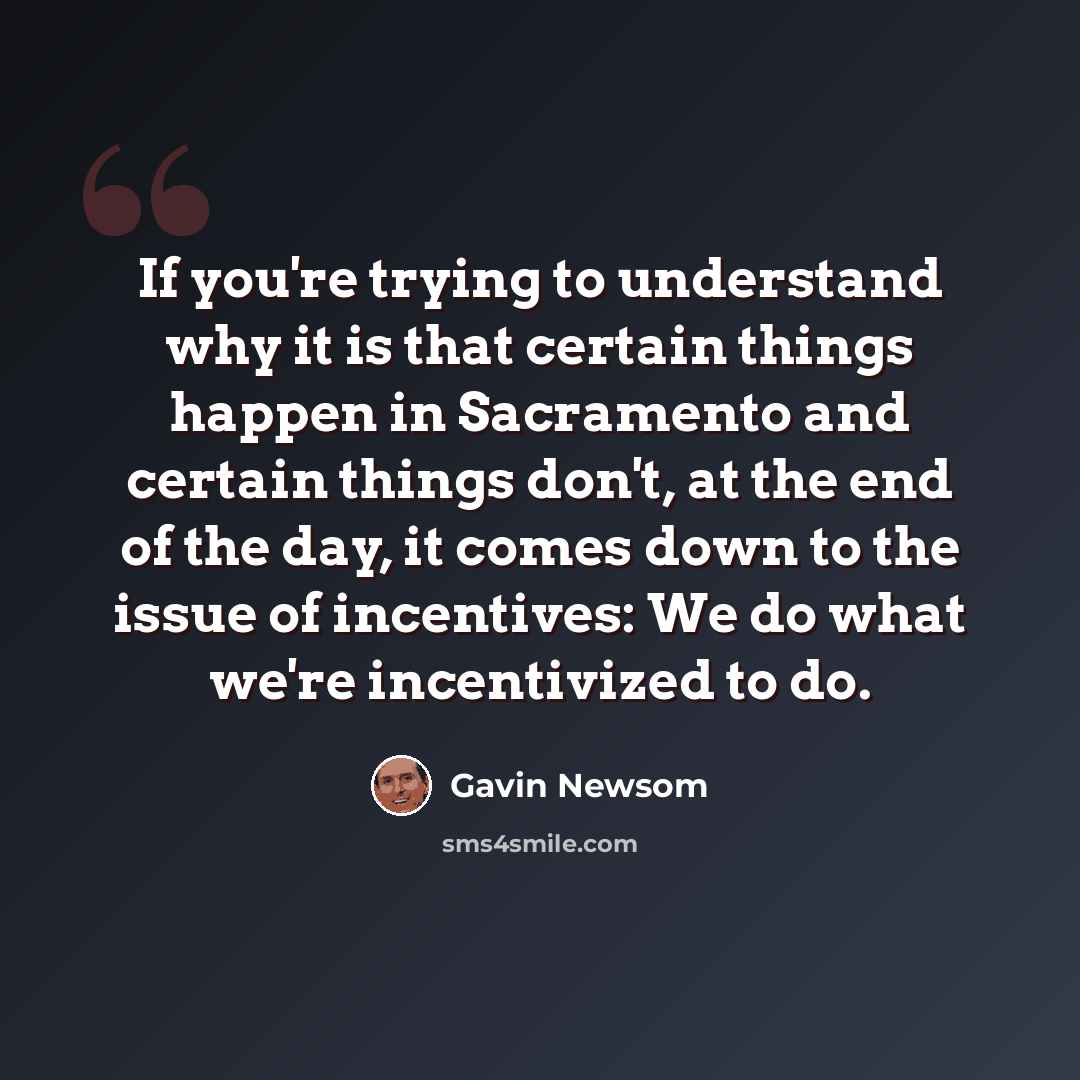 “If you're trying to understand why it is that certain things happen in Sacramento and certain things don't, at the end of the day, it comes down to the issue of incentives: We do what we're incentivized to do.” quote by Gavin Newsom