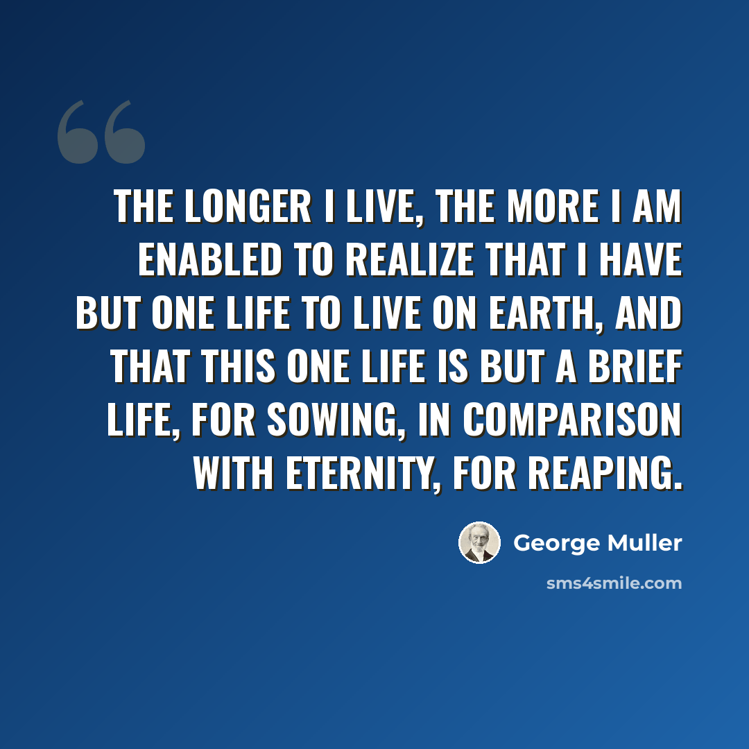 “The longer I live, the more I am enabled to realize that I have but one life to live on Earth, and that this one life is but a brief life, for sowing, in comparison with eternity, for reaping.” quote by George Muller
