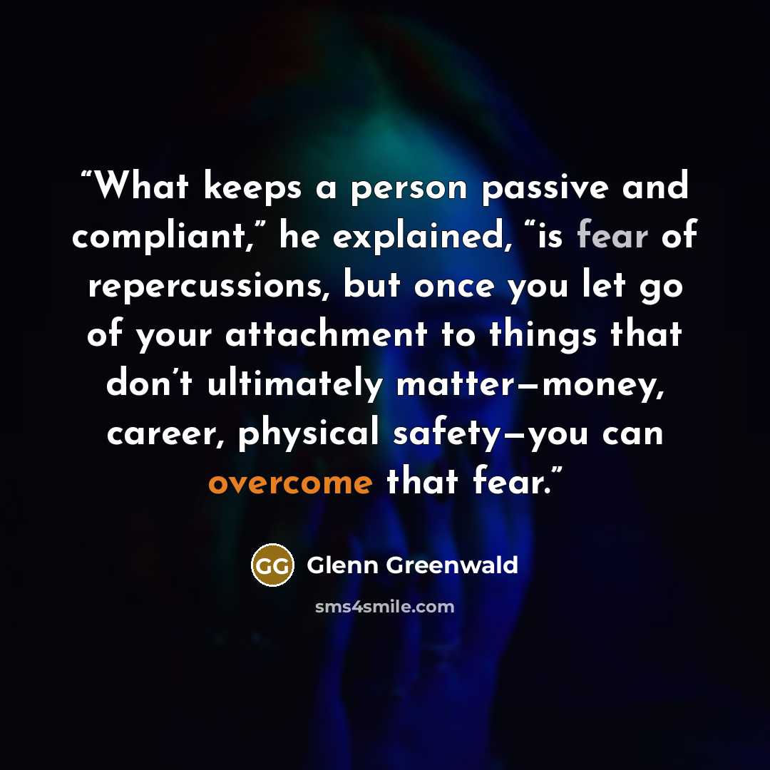 “What keeps a person passive and compliant,” he explained, “is fear of repercussions, but once you let go of your attachment to things that don’t ultimately matter—money, career, physical safety—you can overcome that fear.” quote by Glenn Greenwald