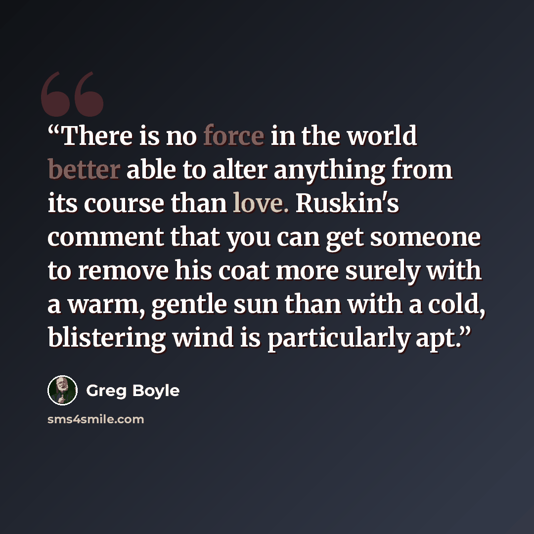 “There is no force in the world better able to alter anything from its course than love. Ruskin's comment that you can get someone to remove his coat more surely with a warm, gentle sun than with a cold, blistering wind is particularly apt.” quote by Greg Boyle