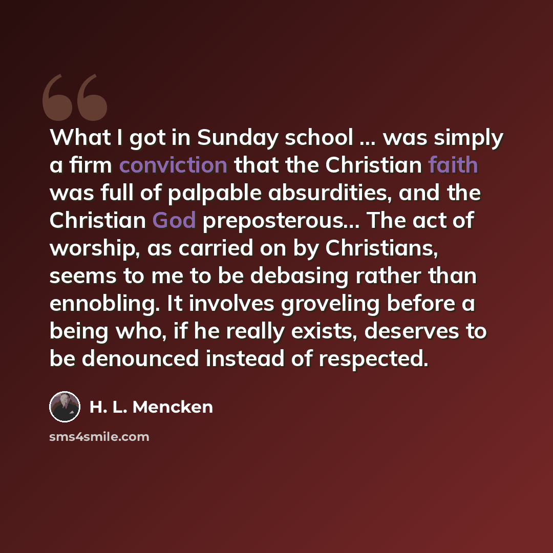 “What I got in Sunday school ... was simply a firm conviction that the Christian faith was full of palpable absurdities, and the Christian God preposterous… The act of worship, as carried on by Christians, seems to me to be debasing rather than ennobling. It involves groveling before a being who…” quote by H. L. Mencken