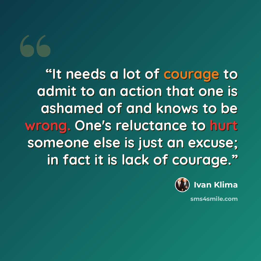 “It needs a lot of courage to admit to an action that one is ashamed of and knows to be wrong. One's reluctance to hurt someone else is just an excuse; in fact it is lack of courage.” quote by Ivan Klíma