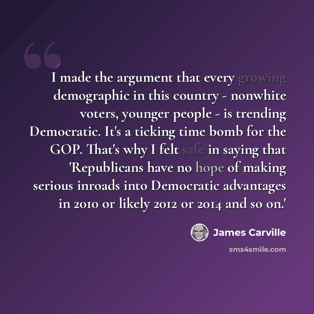“I made the argument that every growing demographic in this country - nonwhite voters, younger people - is trending Democratic. It's a ticking time bomb for the GOP. That's why I felt safe in saying that 'Republicans have no hope of making serious inroads into Democratic advantages in 2010 or…” quote by James Carville