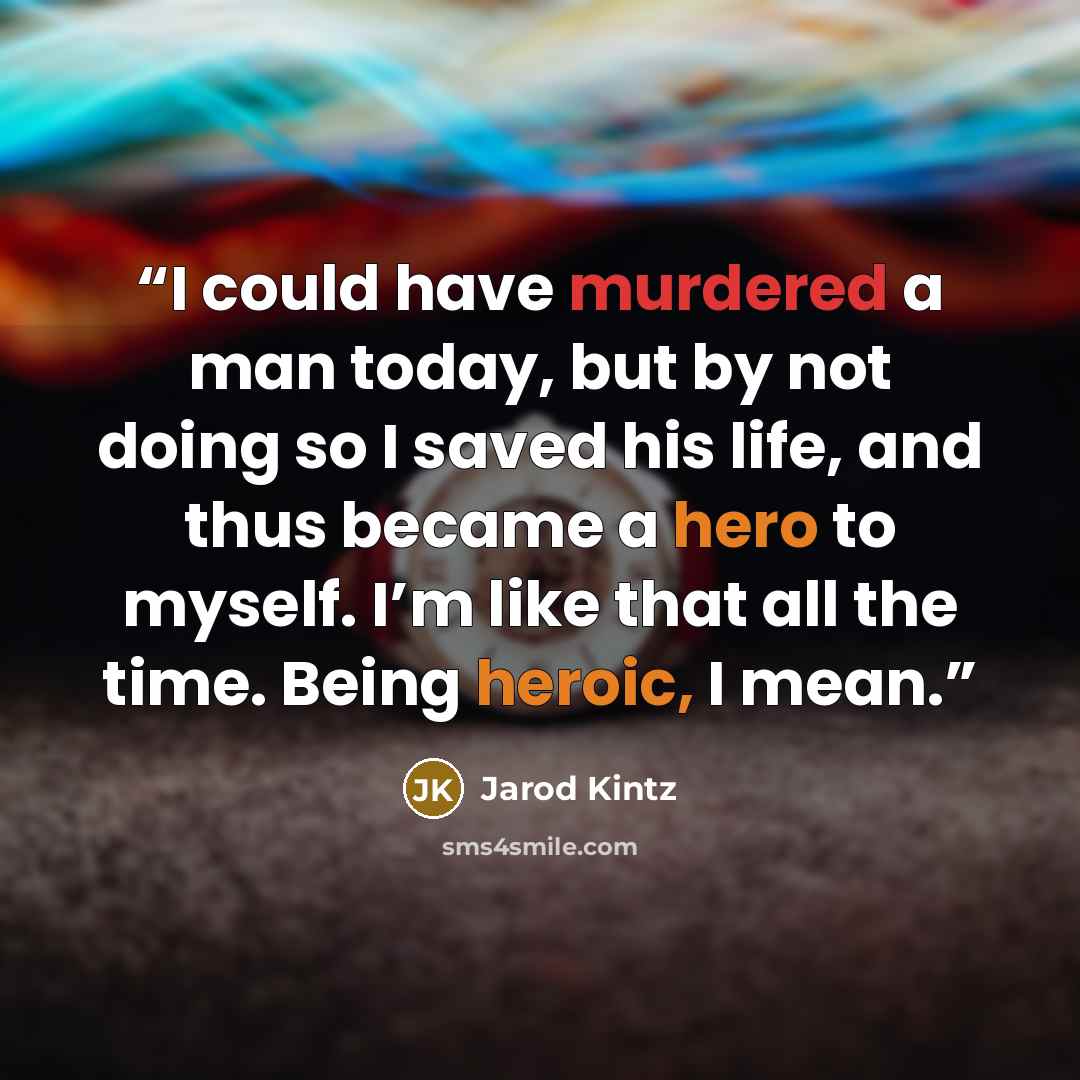 “I could have murdered a man today, but by not doing so I saved his life, and thus became a hero to myself. I’m like that all the time. Being heroic, I mean.” quote by Jarod Kintz