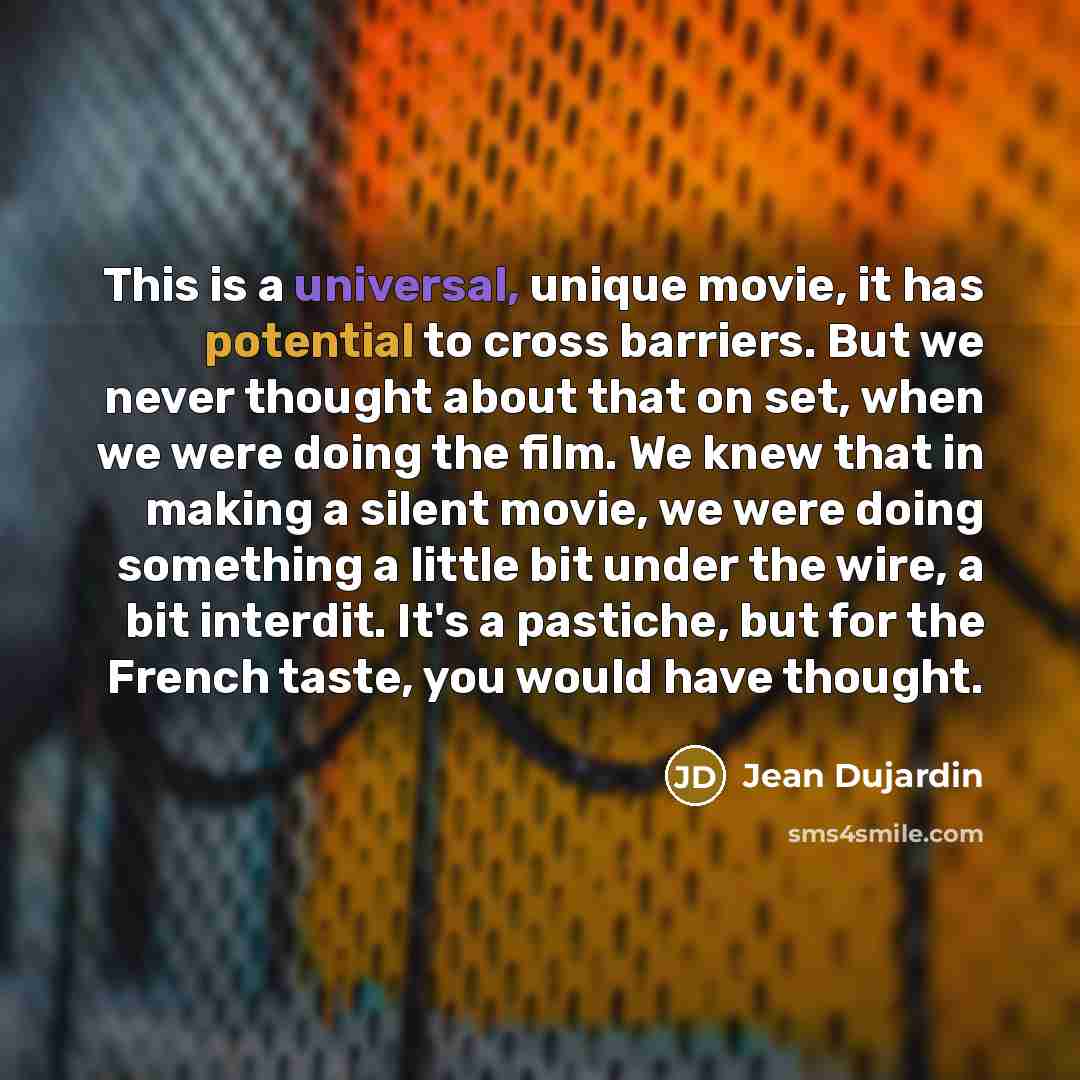 “This is a universal, unique movie, it has potential to cross barriers. But we never thought about that on set, when we were doing the film. We knew that in making a silent movie, we were doing something a little bit under the wire, a bit interdit. It's a pastiche, but for the French taste, you…” quote by Jean Dujardin