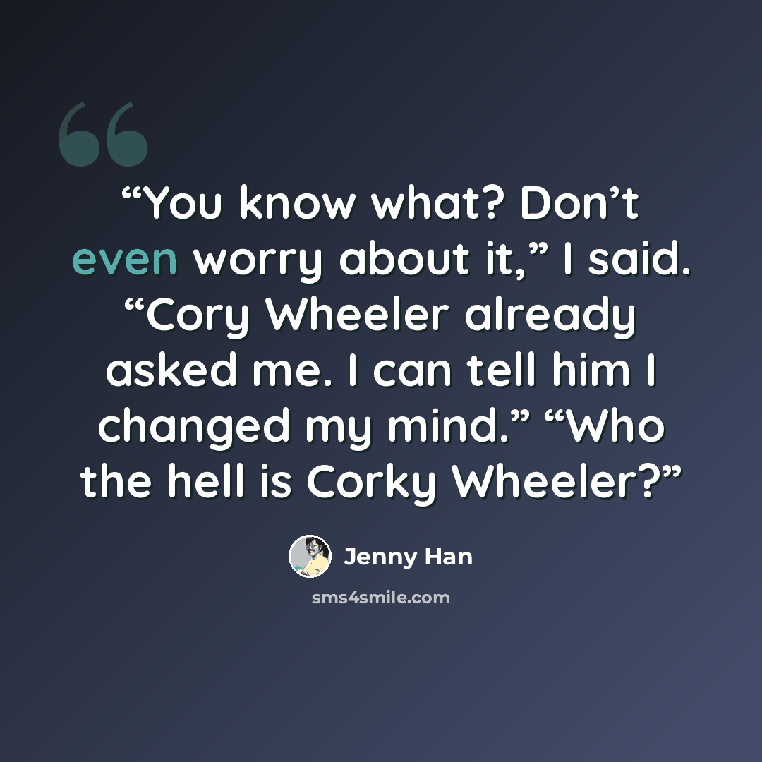 “You know what? Don’t even worry about it,” I said. “Cory Wheeler already asked me. I can tell him I changed my mind.” “Who the hell is Corky Wheeler?” quote by Jenny Han