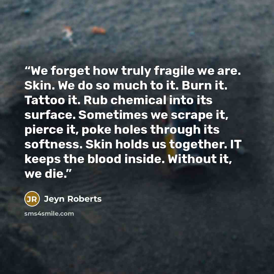 “We forget how truly fragile we are. Skin. We do so much to it. Burn it. Tattoo it. Rub chemical into its surface. Sometimes we scrape it, pierce it, poke holes through its softness. Skin holds us together. IT keeps the blood inside. Without it, we die.” quote by Jeyn Roberts