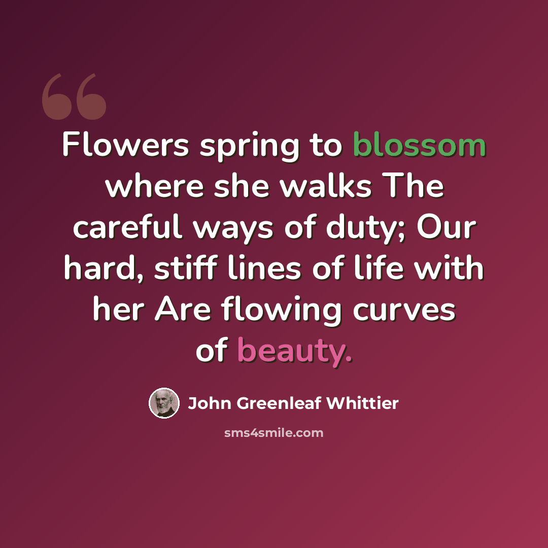 “Flowers spring to blossom where she walks The careful ways of duty; Our hard, stiff lines of life with her Are flowing curves of beauty.” quote by John Greenleaf Whittier