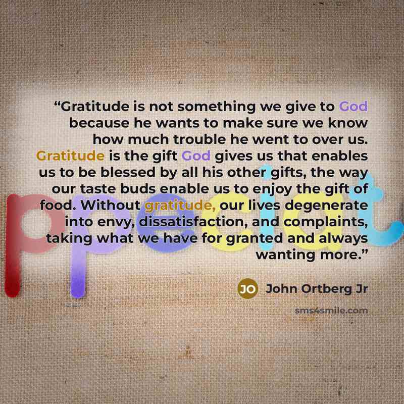 “Gratitude is not something we give to God because he wants to make sure we know how much trouble he went to over us. Gratitude is the gift God gives us that enables us to be blessed by all his other gifts, the way our taste buds enable us to enjoy the gift of food. Without gratitude, our lives…” quote by John Ortberg Jr