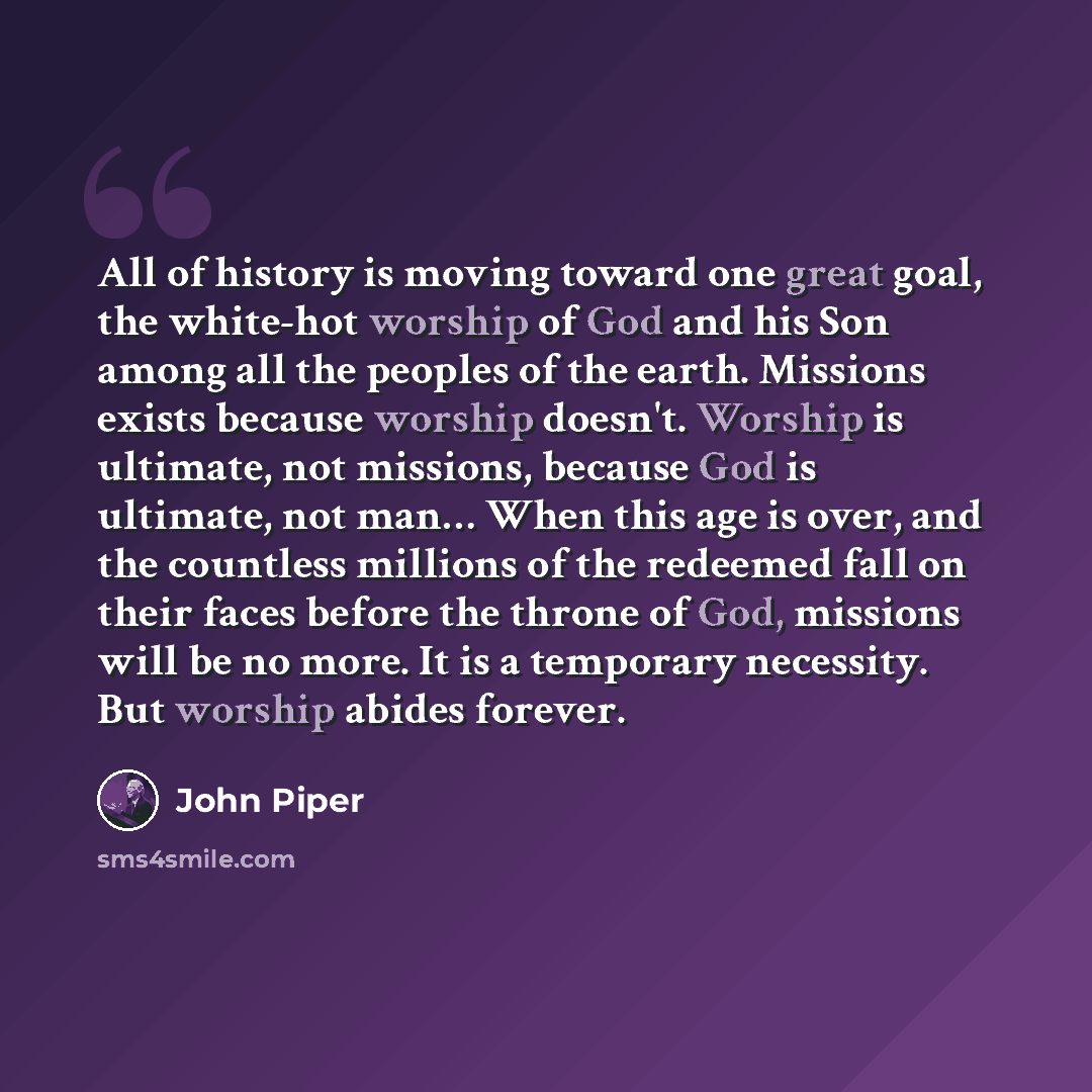 “All of history is moving toward one great goal, the white-hot worship of God and his Son among all the peoples of the earth. Missions exists because worship doesn't. Worship is ultimate, not missions, because God is ultimate, not man… When this age is over, and the countless millions of the…” quote by John Piper
