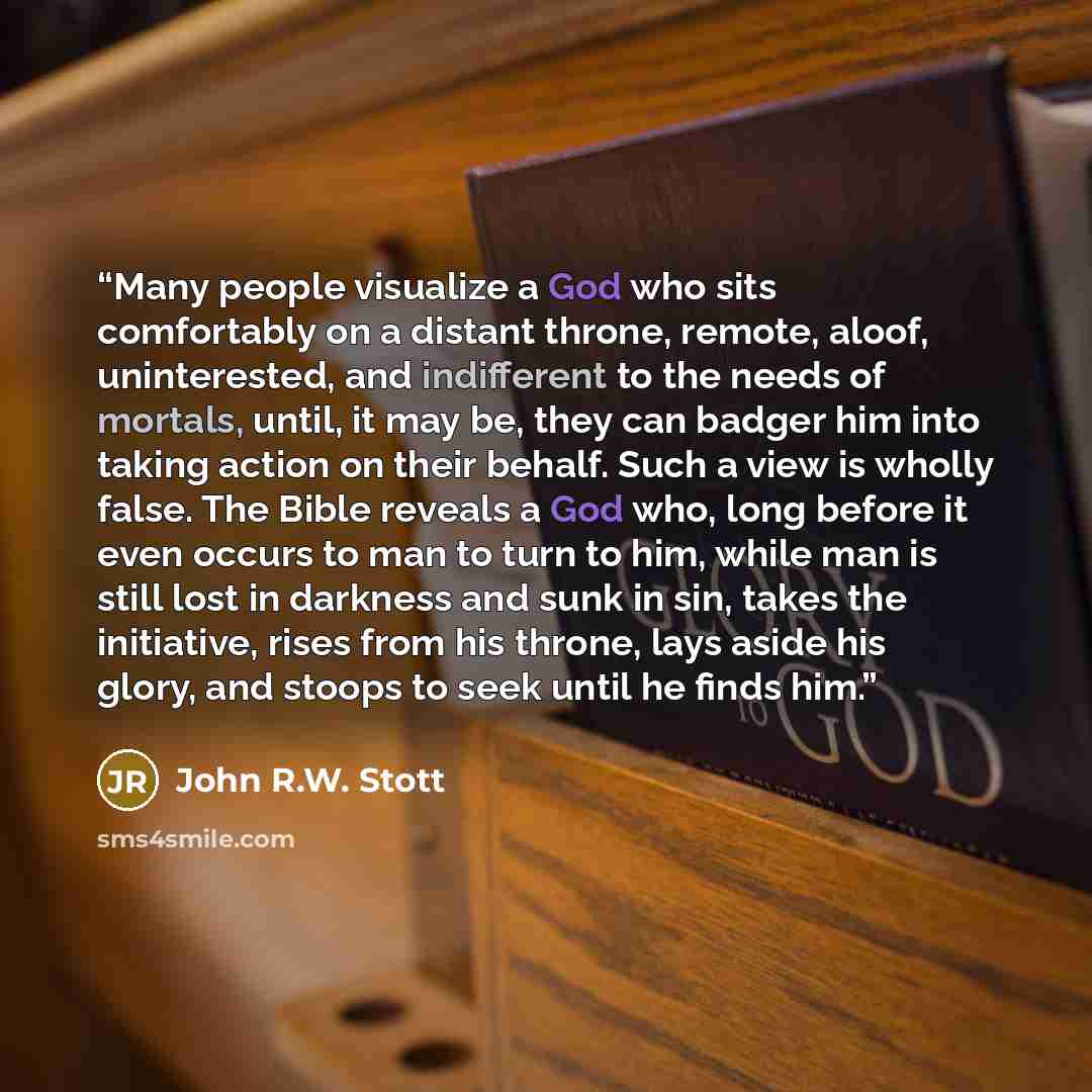 “Many people visualize a God who sits comfortably on a distant throne, remote, aloof, uninterested, and indifferent to the needs of mortals, until, it may be, they can badger him into taking action on their behalf. Such a view is wholly false. The Bible reveals a God who, long before it even occurs…” quote by John R.W. Stott