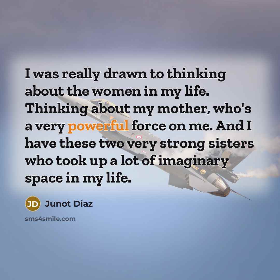 “I was really drawn to thinking about the women in my life. Thinking about my mother, who's a very powerful force on me. And I have these two very strong sisters who took up a lot of imaginary space in my life.” quote by Junot Diaz
