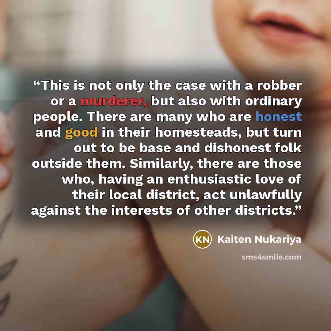 “This is not only the case with a robber or a murderer, but also with ordinary people. There are many who are honest and good in their homesteads, but turn out to be base and dishonest folk outside them. Similarly, there are those who, having an enthusiastic love of their local district, act…” quote by Kaiten Nukariya