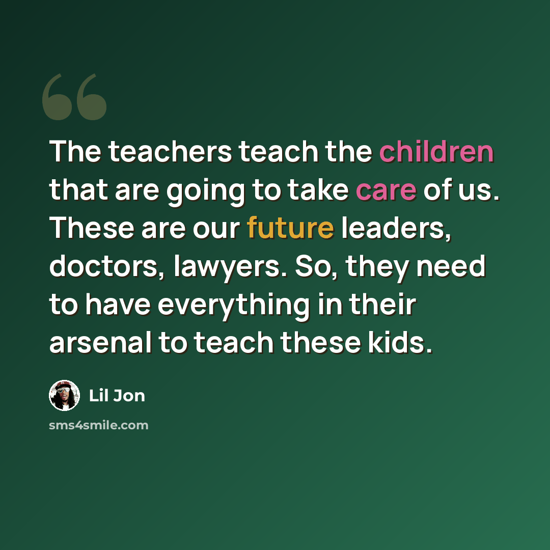 “The teachers teach the children that are going to take care of us. These are our future leaders, doctors, lawyers. So, they need to have everything in their arsenal to teach these kids.” quote by Lil Jon