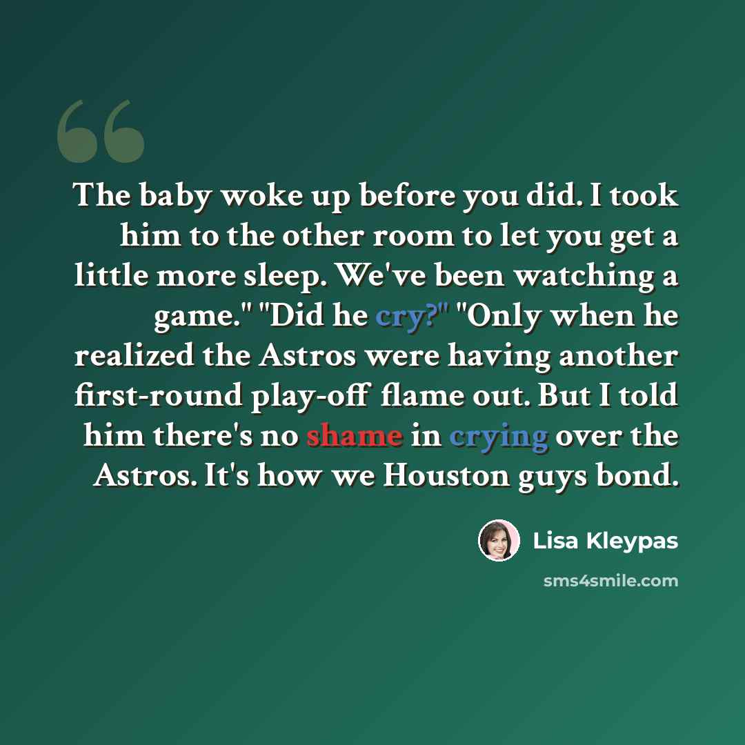 “The baby woke up before you did. I took him to the other room to let you get a little more sleep. We've been watching a game." "Did he cry?" "Only when he realized the Astros were having another first-round play-off flame out. But I told him there's no shame in crying over the Astros. It's how we…” quote by Lisa Kleypas