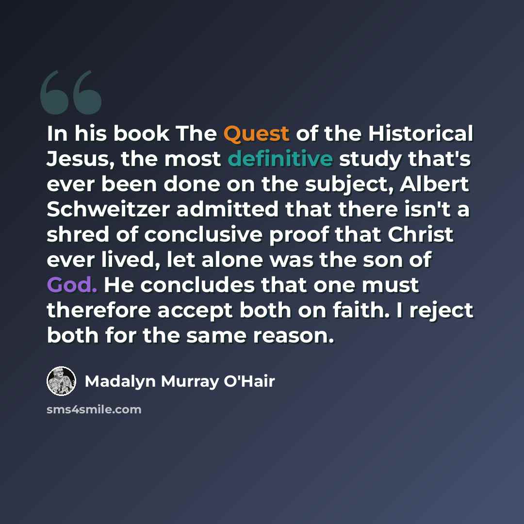 “In his book The Quest of the Historical Jesus, the most definitive study that's ever been done on the subject, Albert Schweitzer admitted that there isn't a shred of conclusive proof that Christ ever lived, let alone was the son of God. He concludes that one must therefore accept both on faith. I…” quote by Madalyn Murray O'Hair