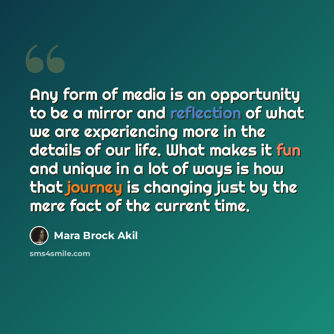 “Any form of media is an opportunity to be a mirror and reflection of what we are experiencing more in the details of our life. What makes it fun and unique in a lot of ways is how that journey is changing just by the mere fact of the current time.” quote by Mara Brock Akil