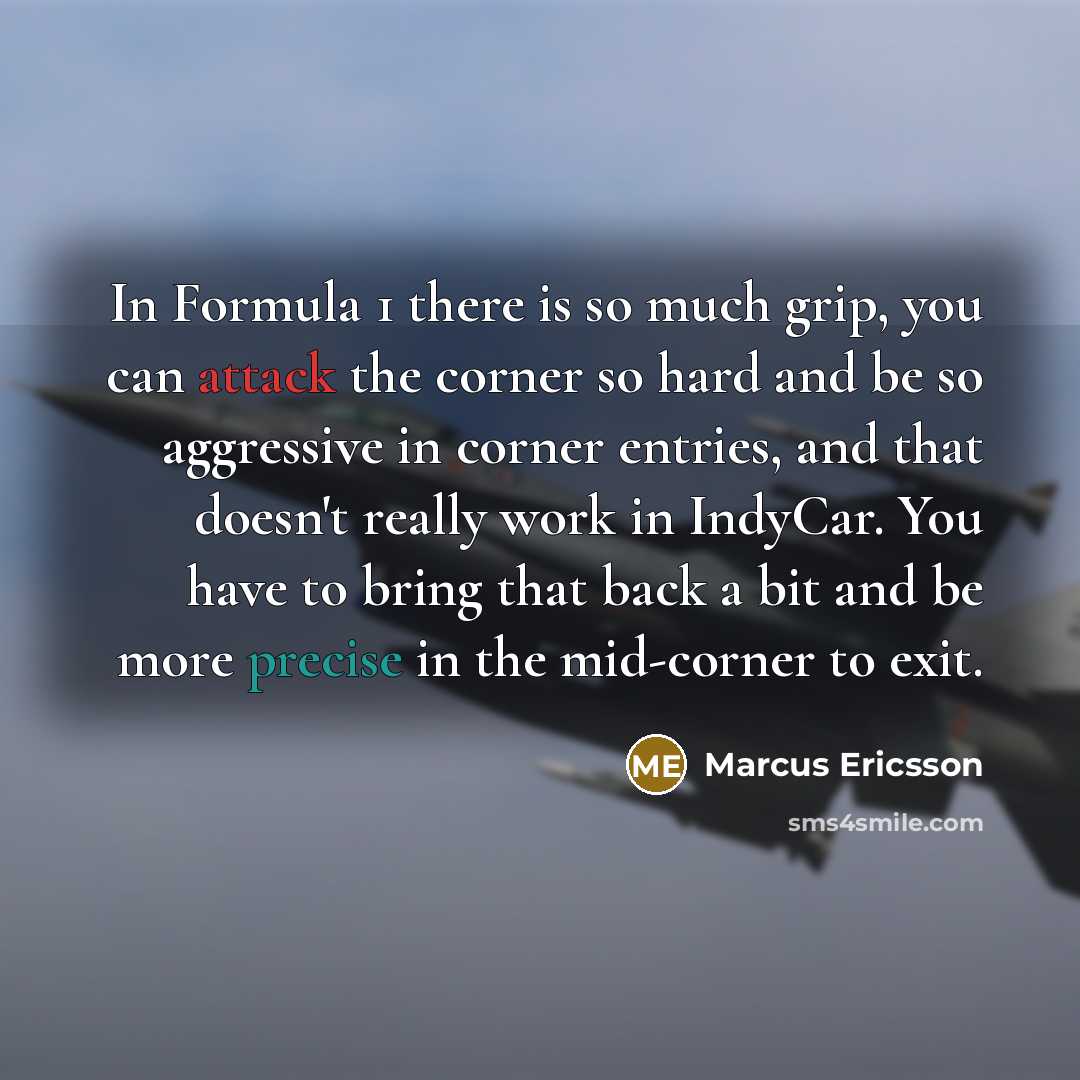 “In Formula 1 there is so much grip, you can attack the corner so hard and be so aggressive in corner entries, and that doesn't really work in IndyCar. You have to bring that back a bit and be more precise in the mid-corner to exit.” quote by Marcus Ericsson