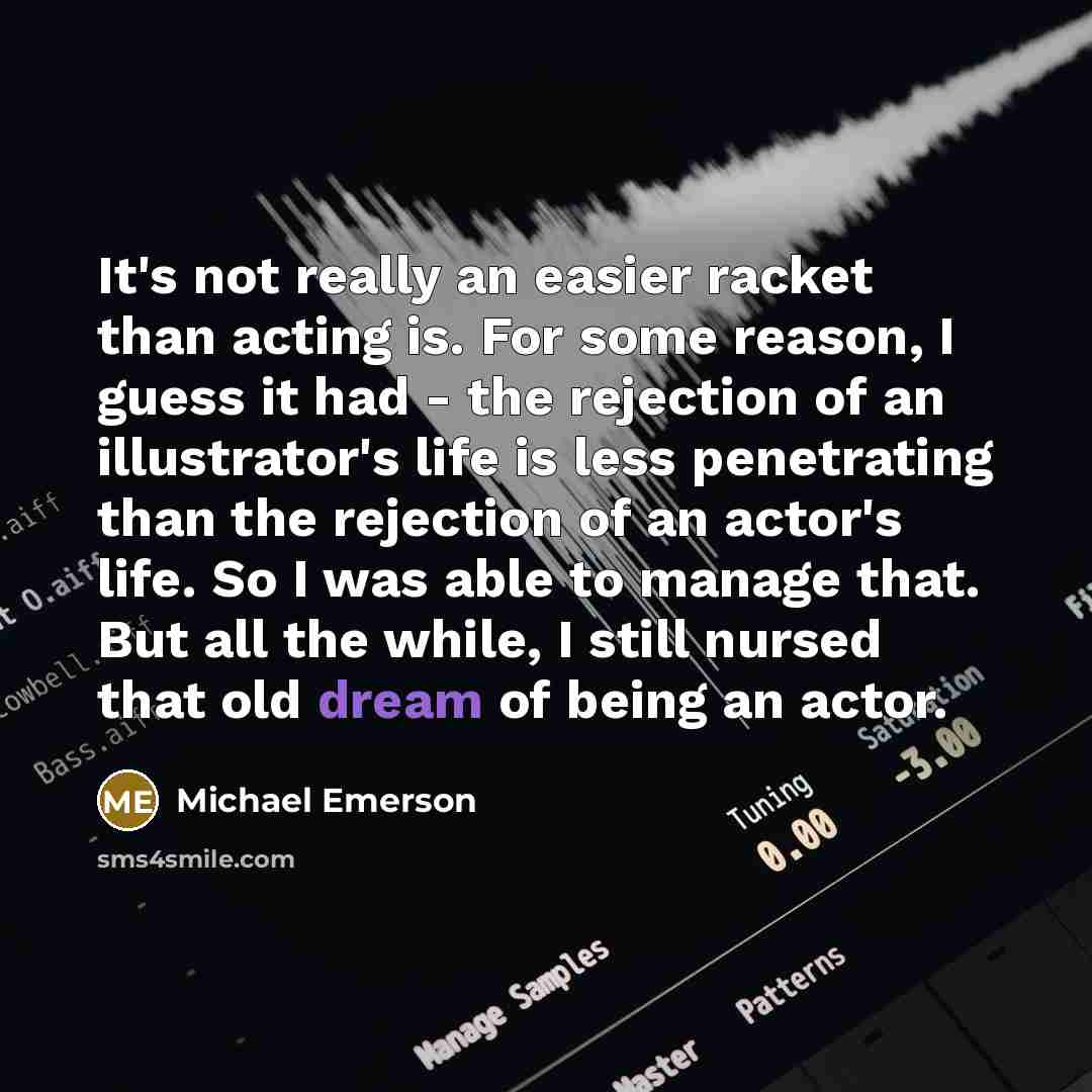 “It's not really an easier racket than acting is. For some reason, I guess it had - the rejection of an illustrator's life is less penetrating than the rejection of an actor's life. So I was able to manage that. But all the while, I still nursed that old dream of being an actor.” quote by Michael Emerson