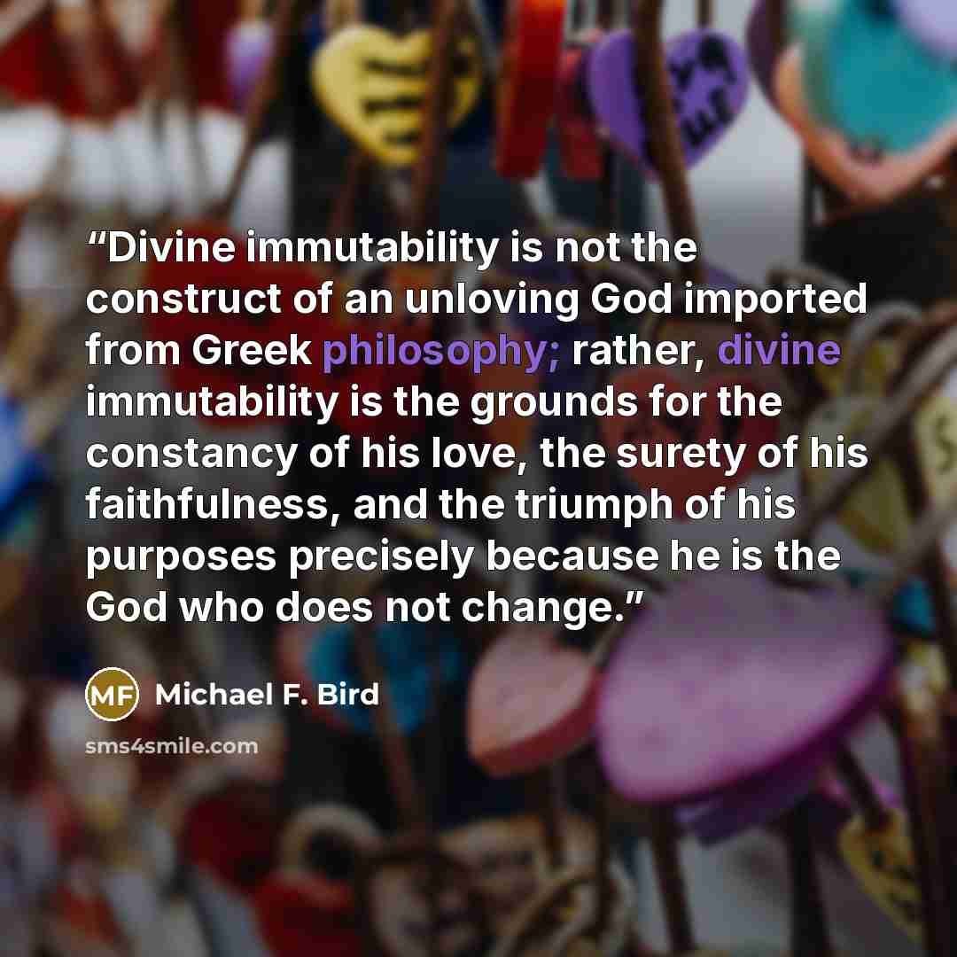 “Divine immutability is not the construct of an unloving God imported from Greek philosophy; rather, divine immutability is the grounds for the constancy of his love, the surety of his faithfulness, and the triumph of his purposes precisely because he is the God who does not change.” quote by Michael F. Bird