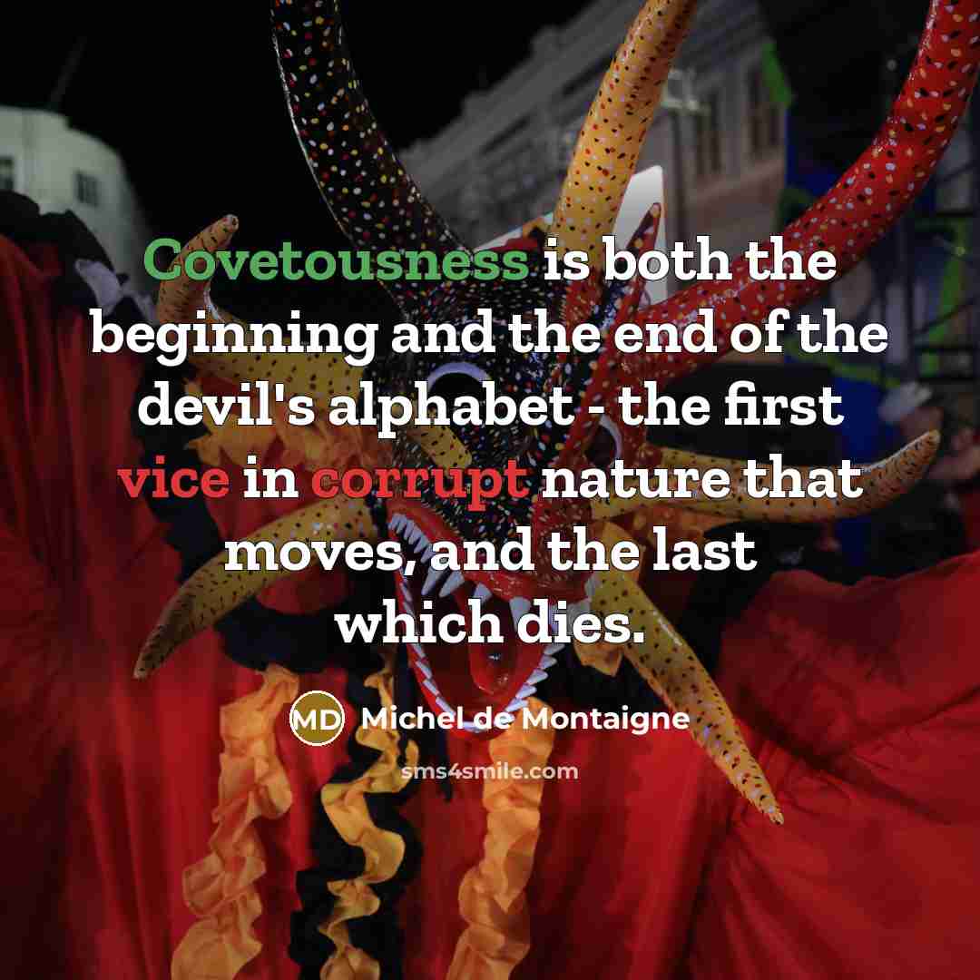 “Covetousness is both the beginning and the end of the devil's alphabet - the first vice in corrupt nature that moves, and the last which dies.” quote by Michel de Montaigne