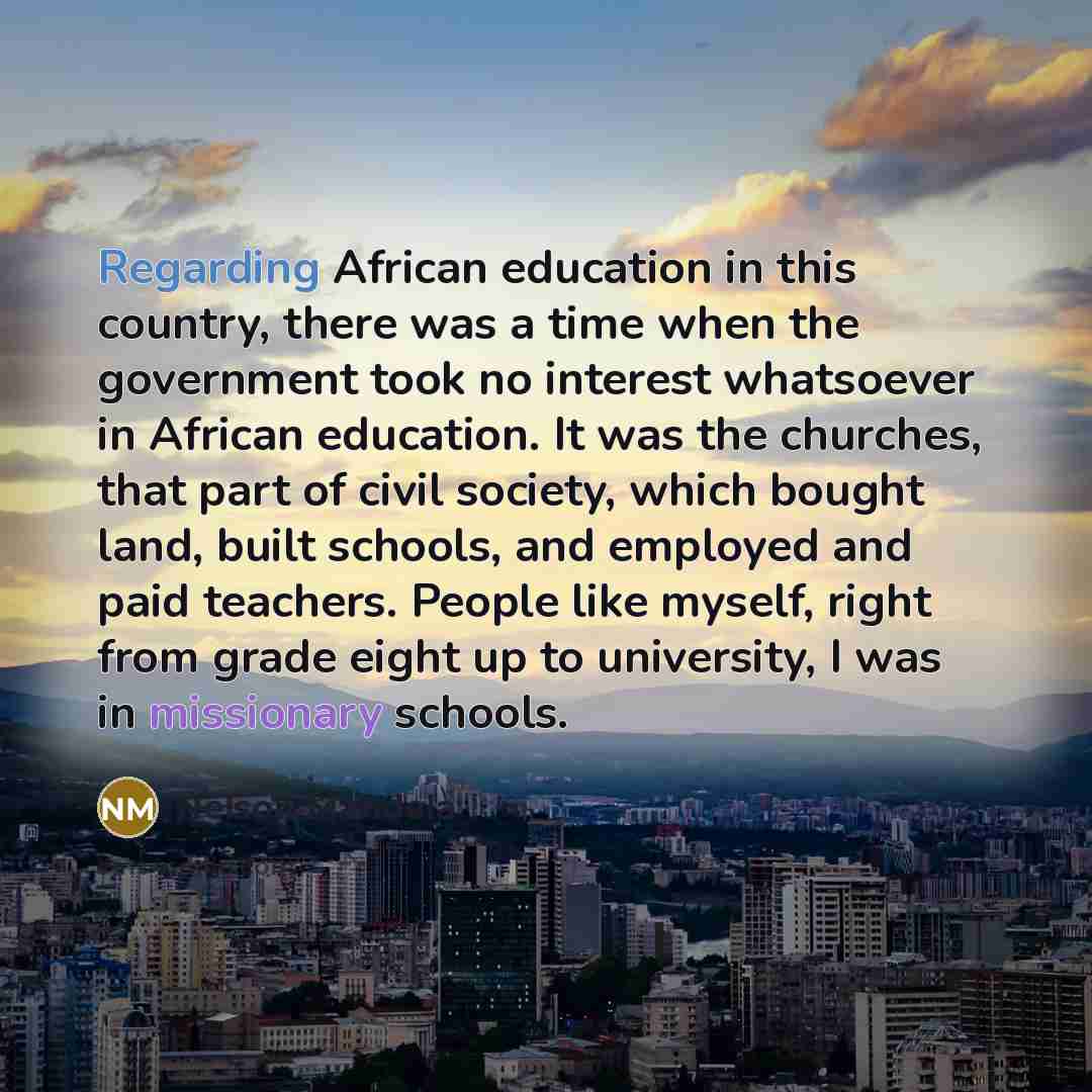“Regarding African education in this country, there was a time when the government took no interest whatsoever in African education. It was the churches, that part of civil society, which bought land, built schools, and employed and paid teachers. People like myself, right from grade eight up to…” quote by Nelson Mandela