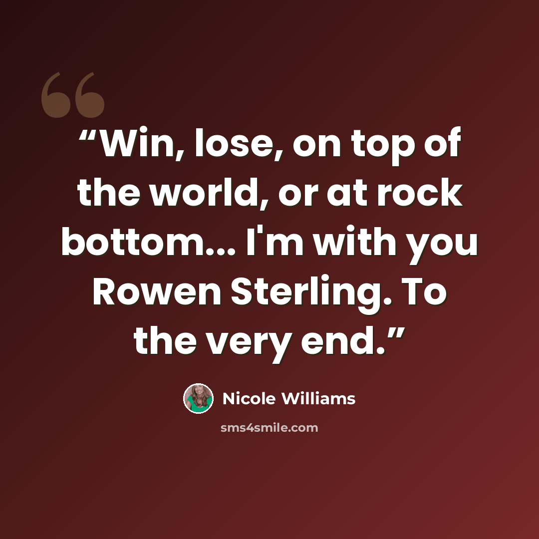 “Win, lose, on top of the world, or at rock bottom... I'm with you Rowen Sterling. To the very end.” quote by Nicole Williams